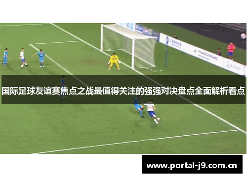 国际足球友谊赛焦点之战最值得关注的强强对决盘点全面解析看点